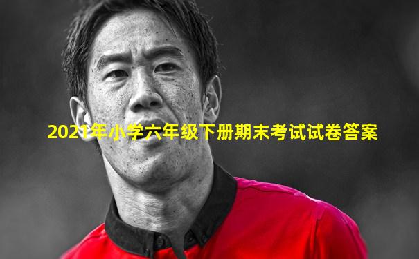2021年小学六年级下册期末考试试卷答案