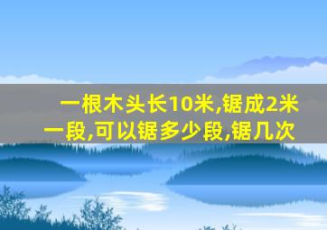 一根木头长10米,锯成2米一段,可以锯多少段,锯几次