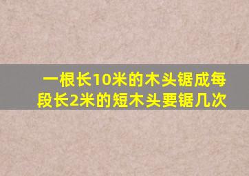 一根长10米的木头锯成每段长2米的短木头要锯几次