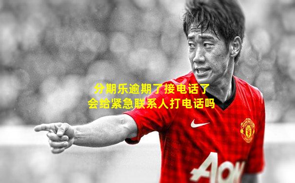 分期乐逾期了接电话了会给紧急联系人打电话吗