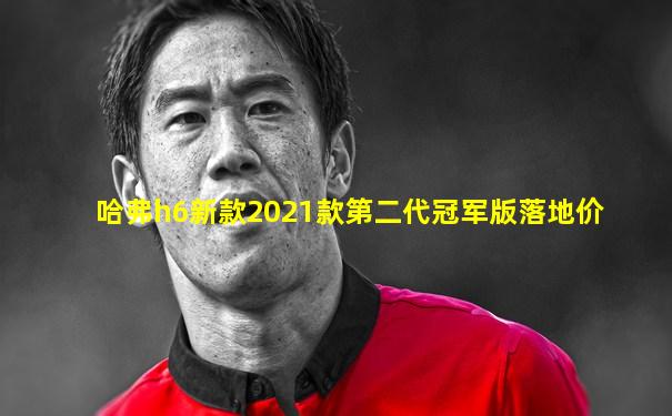 哈弗h6新款2021款第二代冠军版落地价