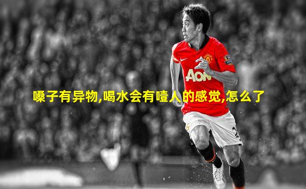 嗓子有异物,喝水会有噎人的感觉,怎么了