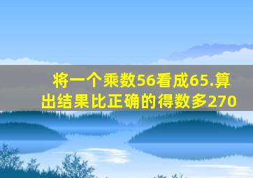 将一个乘数56看成65.算出结果比正确的得数多270