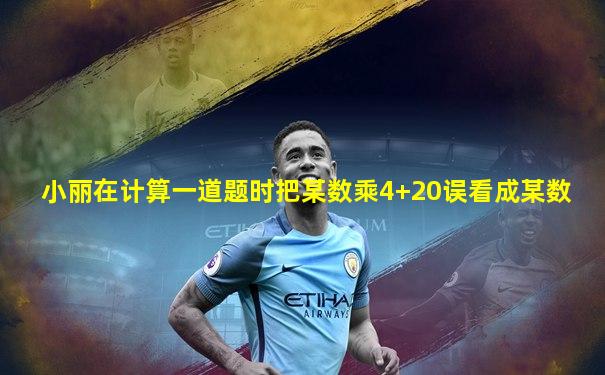 小丽在计算一道题时把某数乘4+20误看成某数