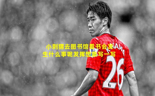 小刺猬去图书馆看书会发生什么事呢发挥想象写一写