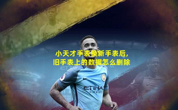 小天才手表换新手表后,旧手表上的数据怎么删除