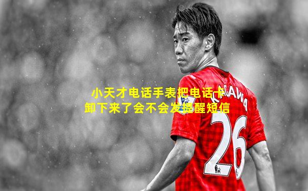 小天才电话手表把电话卡卸下来了会不会发提醒短信