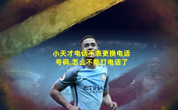小天才电话手表更换电话号码,怎么不能打电话了