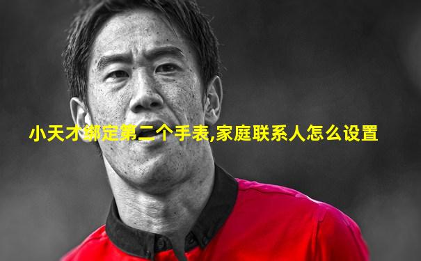 小天才绑定第二个手表,家庭联系人怎么设置
