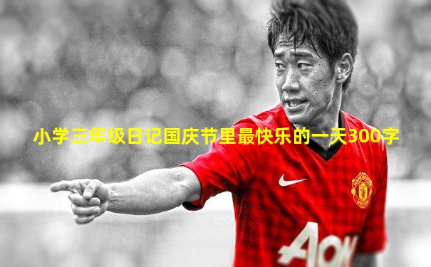 小学三年级日记国庆节里最快乐的一天300字