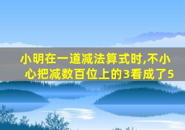 小明在一道减法算式时,不小心把减数百位上的3看成了5