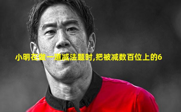 小明在做一道减法题时,把被减数百位上的6