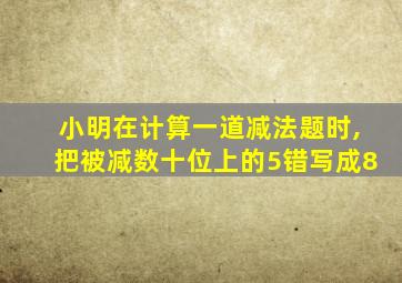 小明在计算一道减法题时,把被减数十位上的5错写成8