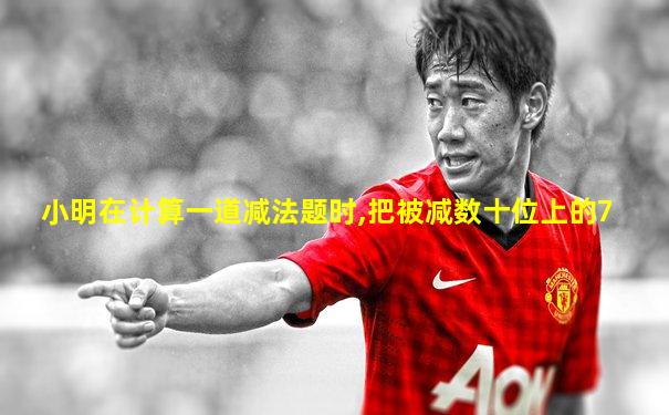 小明在计算一道减法题时,把被减数十位上的7