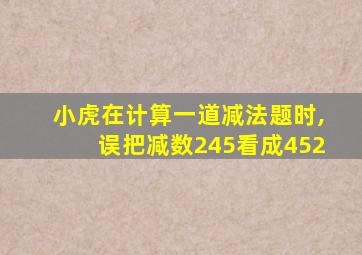 小虎在计算一道减法题时,误把减数245看成452