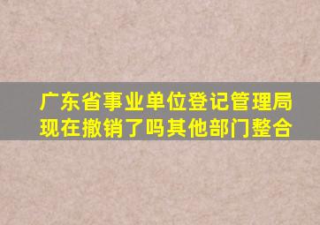广东省事业单位登记管理局现在撤销了吗其他部门整合