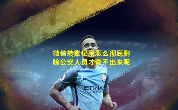 微信转账记录怎么彻底删除公安人员才查不出来呢