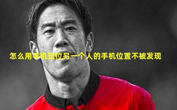 怎么用手机定位另一个人的手机位置不被发现