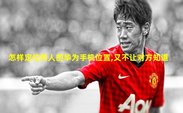 怎样定位别人的华为手机位置,又不让对方知道