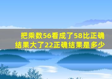 把乘数56看成了58比正确结果大了22正确结果是多少