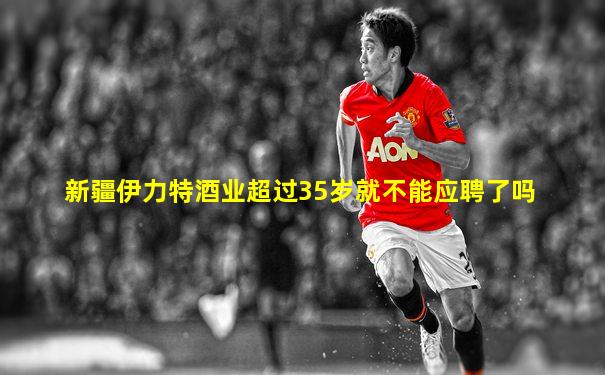 新疆伊力特酒业超过35岁就不能应聘了吗
