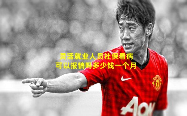 灵活就业人员社保看病可以报销吗多少钱一个月