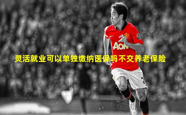 灵活就业可以单独缴纳医保吗不交养老保险